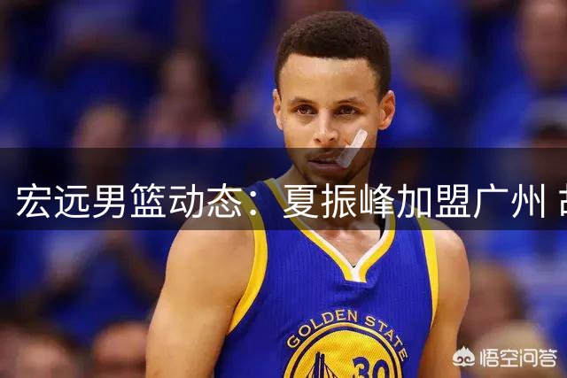 宏远男篮动态：夏振峰加盟广州 胡明轩状态复苏